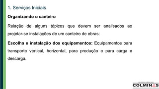 1. Serviços Iniciais
Organizando o canteiro
Relação de alguns tópicos que devem ser analisados ao
projetar-se instalações de um canteiro de obras:
Escolha e instalação dos equipamentos: Equipamentos para
transporte vertical, horizontal, para produção e para carga e
descarga.
 