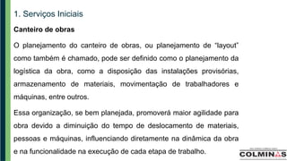 1. Serviços Iniciais
Canteiro de obras
O planejamento do canteiro de obras, ou planejamento de “layout”
como também é chamado, pode ser definido como o planejamento da
logística da obra, como a disposição das instalações provisórias,
armazenamento de materiais, movimentação de trabalhadores e
máquinas, entre outros.
Essa organização, se bem planejada, promoverá maior agilidade para
obra devido a diminuição do tempo de deslocamento de materiais,
pessoas e máquinas, influenciando diretamente na dinâmica da obra
e na funcionalidade na execução de cada etapa de trabalho.
 
