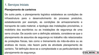 1. Serviços Iniciais
Planejamento de canteiros
De outra parte, o planejamento logístico estabelece as condições de
infraestrutura para o desenvolvimento do processo produtivo,
estabelecendo por exemplo, as condições de armazenamento e
transporte de cada material, a tipologia das instalações provisórias, o
mobiliário dos escritórios ou as instalações de segurança de uma
serra circular. De acordo com a definição adotada, considera-se que o
planejamento de assuntos de segurança no trabalho não relacionados
às proteções físicas, tais como o treinamento da mão-de-obra ou as
análises de riscos, não fazem parte da atividade planejamento de
canteiro. Tal definição deve-se a complexidade e as particularidade do
planejamento da segurança.
 