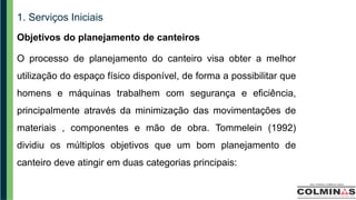 1. Serviços Iniciais
Objetivos do planejamento de canteiros
O processo de planejamento do canteiro visa obter a melhor
utilização do espaço físico disponível, de forma a possibilitar que
homens e máquinas trabalhem com segurança e eficiência,
principalmente através da minimização das movimentações de
materiais , componentes e mão de obra. Tommelein (1992)
dividiu os múltiplos objetivos que um bom planejamento de
canteiro deve atingir em duas categorias principais:
 