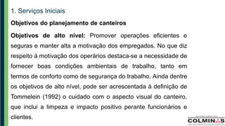 1. Serviços Iniciais
Objetivos do planejamento de canteiros
Objetivos de alto nível: Promover operações eficientes e
seguras e manter alta a motivação dos empregados. No que diz
respeito á motivação dos operários destaca-se a necessidade de
fornecer boas condições ambientais de trabalho, tanto em
termos de conforto como de segurança do trabalho. Ainda dentre
os objetivos de alto nível, pode ser acrescentada à definição de
Tommelein (1992) o cuidado com o aspecto visual do canteiro,
que inclui a limpeza e impacto positivo perante funcionários e
clientes.
 