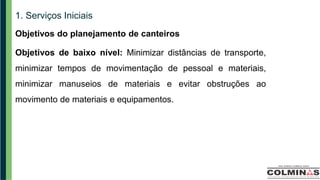 1. Serviços Iniciais
Objetivos do planejamento de canteiros
Objetivos de baixo nível: Minimizar distâncias de transporte,
minimizar tempos de movimentação de pessoal e materiais,
minimizar manuseios de materiais e evitar obstruções ao
movimento de materiais e equipamentos.
 