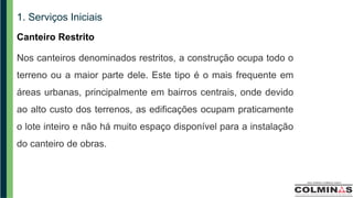 1. Serviços Iniciais
Canteiro Restrito
Nos canteiros denominados restritos, a construção ocupa todo o
terreno ou a maior parte dele. Este tipo é o mais frequente em
áreas urbanas, principalmente em bairros centrais, onde devido
ao alto custo dos terrenos, as edificações ocupam praticamente
o lote inteiro e não há muito espaço disponível para a instalação
do canteiro de obras.
 