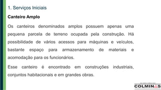 1. Serviços Iniciais
Canteiro Amplo
Os canteiros denominados amplos possuem apenas uma
pequena parcela de terreno ocupada pela construção. Há
possibilidade de vários acessos para máquinas e veículos,
bastante espaço para armazenamento de materiais e
acomodação para os funcionários.
Esse canteiro é encontrado em construções industriais,
conjuntos habitacionais e em grandes obras.
 