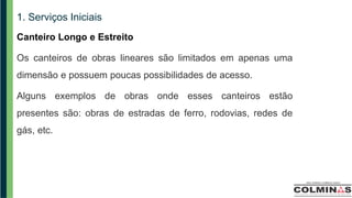 1. Serviços Iniciais
Canteiro Longo e Estreito
Os canteiros de obras lineares são limitados em apenas uma
dimensão e possuem poucas possibilidades de acesso.
Alguns exemplos de obras onde esses canteiros estão
presentes são: obras de estradas de ferro, rodovias, redes de
gás, etc.
 