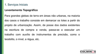 1. Serviços Iniciais
Levantamento Topográfico
Para grandes glebas de terra em áreas não urbanas, na maioria
dos casos o trabalho consiste em demarcar os lotes a partir do
projeto de urbanização. Assim, de posse dos dados existentes
na escritura de compra e venda, passa-se a executar um
trabalho com auxílio de instrumentos de precisão, como o
teodolito, o nível, a régua, etc.
 