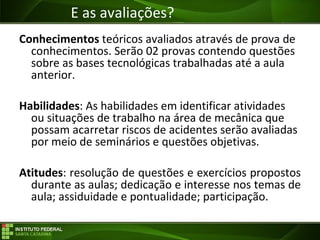 Objetivos da Disciplina
Conhecimentos teóricos avaliados através de prova de
conhecimentos. Serão 02 provas contendo questões
sobre as bases tecnológicas trabalhadas até a aula
anterior.
Habilidades: As habilidades em identificar atividades
ou situações de trabalho na área de mecânica que
possam acarretar riscos de acidentes serão avaliadas
por meio de seminários e questões objetivas.
Atitudes: resolução de questões e exercícios propostos
durante as aulas; dedicação e interesse nos temas de
aula; assiduidade e pontualidade; participação.
E as avaliações?
 