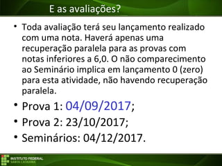 Objetivos da Disciplina
• Toda avaliação terá seu lançamento realizado
com uma nota. Haverá apenas uma
recuperação paralela para as provas com
notas inferiores a 6,0. O não comparecimento
ao Seminário implica em lançamento 0 (zero)
para esta atividade, não havendo recuperação
paralela.
• Prova 1: 04/09/2017;
• Prova 2: 23/10/2017;
• Seminários: 04/12/2017.
E as avaliações?
 