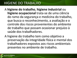 Objetivos da Disciplina
A higiene do trabalho, higiene industrial ou
higiene ocupacional trata-se de uma ciência
do ramo da segurança e medicina do trabalho,
que busca o reconhecimento, a avaliação e o
controle dos riscos provenientes do ambiente
de trabalho que possam ocasionar prejuízo à
saúde dos trabalhadores.
A higiene do trabalho tem como objetivo a
preservação da integridade física e mental dos
trabalhadores expostos aos riscos ambientais
presentes no ambiente de trabalho.
HIGIENE DO TRABALHO
 