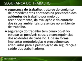 Objetivos da Disciplina
A segurança do trabalho, trata-se do conjunto
de procedimentos adotados na prevenção dos
acidentes de trabalho por meio do
reconhecimento, da avaliação e do controle
dos riscos ambientais presentes no ambiente
de trabalho.
A segurança do trabalho tem como objetivo
estudar as possíveis causas e consequências
dos acidentes de trabalho. E dessa forma,
implantar metodologias e procedimentos
adequados para a preservação da segurança e
saúde dos trabalhadores.
SEGURANÇA DO TRABALHO
 
