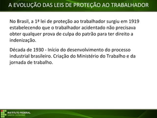 Objetivos da Disciplina
A EVOLUÇÃO DAS LEIS DE PROTEÇÃO AO TRABALHADOR
No Brasil, a 1ª lei de proteção ao trabalhador surgiu em 1919
estabelecendo que o trabalhador acidentado não precisava
obter qualquer prova de culpa do patrão para ter direito a
indenização.
Década de 1930 - Início do desenvolvimento do processo
industrial brasileiro. Criação do Ministério do Trabalho e da
jornada de trabalho.
 