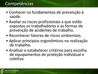 Objetivos da Disciplina
• Conhecer os fundamentos de prevenção à
saúde.
• Avaliar os riscos profissionais a que estão
expostos os trabalhadores e as formas de
prevenção de acidentes de trabalho.
• Reconhecer fatores de riscos ambientais.
• Aplicar princípios ergonômicos na realização
do trabalho.
• Analisar e estabelecer critérios para escolha
de equipamentos de proteção individual e
coletiva.
Competências
 