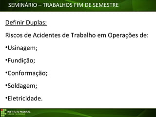 Objetivos da Disciplina
SEMINÁRIO – TRABALHOS FIM DE SEMESTRE
Definir Duplas:
Riscos de Acidentes de Trabalho em Operações de:
•Usinagem;
•Fundição;
•Conformação;
•Soldagem;
•Eletricidade.
 