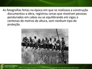 29/07/16 Desenho técnico 1
As fotografias feitas na época em que se realizava a construção
documentou a obra, registrou cenas que mostram pessoas
pendurados em cabos ou se equilibrando em vigas a
centenas de metros de altura, sem nenhum tipo de
proteção.
http://canalgg.blogspot.com/2009/12/um-gigante-no-ceu-de-nova-york.html
 
