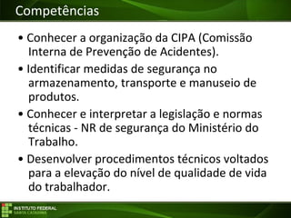 Objetivos da Disciplina
• Conhecer a organização da CIPA (Comissão
Interna de Prevenção de Acidentes).
• Identificar medidas de segurança no
armazenamento, transporte e manuseio de
produtos.
• Conhecer e interpretar a legislação e normas
técnicas - NR de segurança do Ministério do
Trabalho.
• Desenvolver procedimentos técnicos voltados
para a elevação do nível de qualidade de vida
do trabalhador.
Competências
 