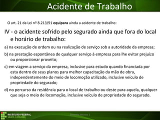 29/07/16 Desenho técnico 1
Acidente de Trabalho
O art. 21 da Lei nº 8.213/91 equipara ainda a acidente de trabalho:
IV - o acidente sofrido pelo segurado ainda que fora do local
e horário de trabalho:
a) na execução de ordem ou na realização de serviço sob a autoridade da empresa;
b) na prestação espontânea de qualquer serviço à empresa para lhe evitar prejuízo
ou proporcionar proveito;
c) em viagem a serviço da empresa, inclusive para estudo quando financiada por
esta dentro de seus planos para melhor capacitação da mão de obra,
independentemente do meio de locomoção utilizado, inclusive veículo de
propriedade do segurado;
d) no percurso da residência para o local de trabalho ou deste para aquela, qualquer
que seja o meio de locomoção, inclusive veículo de propriedade do segurado.
 