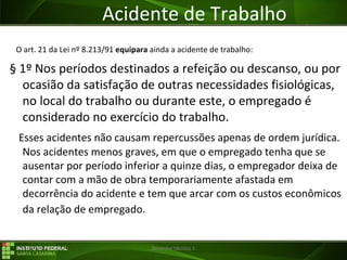 29/07/16 Desenho técnico 1
Acidente de Trabalho
O art. 21 da Lei nº 8.213/91 equipara ainda a acidente de trabalho:
§ 1º Nos períodos destinados a refeição ou descanso, ou por
ocasião da satisfação de outras necessidades fisiológicas,
no local do trabalho ou durante este, o empregado é
considerado no exercício do trabalho.
Esses acidentes não causam repercussões apenas de ordem jurídica.
Nos acidentes menos graves, em que o empregado tenha que se
ausentar por período inferior a quinze dias, o empregador deixa de
contar com a mão de obra temporariamente afastada em
decorrência do acidente e tem que arcar com os custos econômicos
da relação de empregado.
 