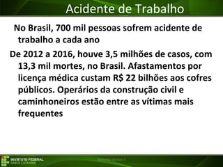 29/07/16 Desenho técnico 1
Acidente de Trabalho
No Brasil, 700 mil pessoas sofrem acidente de
trabalho a cada ano
De 2012 a 2016, houve 3,5 milhões de casos, com
13,3 mil mortes, no Brasil. Afastamentos por
licença médica custam R$ 22 bilhões aos cofres
públicos. Operários da construção civil e
caminhoneiros estão entre as vítimas mais
frequentes
 