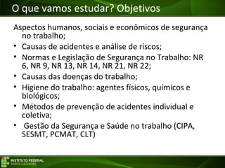 Objetivos da Disciplina
Aspectos humanos, sociais e econômicos de segurança
no trabalho;
• Causas de acidentes e análise de riscos;
• Normas e Legislação de Segurança no Trabalho: NR
6, NR 9, NR 13, NR 14, NR 21, NR 22;
• Causas das doenças do trabalho;
• Higiene do trabalho: agentes físicos, químicos e
biológicos;
• Métodos de prevenção de acidentes individual e
coletiva;
• Gestão da Segurança e Saúde no trabalho (CIPA,
SESMT, PCMAT, CLT)
O que vamos estudar? Objetivos
 