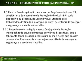 29/07/16 Desenho técnico 1
NR 6 NR 6 – EQUIPAMENTO DE PROTEÇÃO INDIVIDUAL - EPI
6.1 Para os fins de aplicação desta Norma Regulamentadora - NR,
considera-se Equipamento de Proteção Individual - EPI, todo
dispositivo ou produto, de uso individual utilizado pelo
trabalhador, destinado à proteção de riscos suscetíveis de ameaçar
a segurança e a saúde no trabalho.
6.1.1 Entende-se como Equipamento Conjugado de Proteção
Individual, todo aquele composto por vários dispositivos, que o
fabricante tenha associado contra um ou mais riscos que possam
ocorrer simultaneamente e que sejam suscetíveis de ameaçar a
segurança e a saúde no trabalho.
 