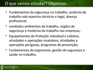 Objetivos da Disciplina
• Fundamentos da segurança no trabalho, acidente de
trabalho sob aspectos técnicos e legal, doença
profissional;
• condições ambientais de trabalho, órgãos de
segurança e medicina do trabalho nas empresas;
• Equipamentos de Proteção individual e coletiva,
atividades e operações insalubres, atividades e
operações perigosas, programas de prevenção;
• Fundamentos de ergonomia, gestão da segurança e
saúde no trabalho,
O que vamos estudar? Objetivos
 