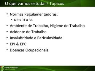 Objetivos da Disciplina
• Normas Regulamentadoras:
• NR’s 01 a 36
• Ambiente de Trabalho, Higiene do Trabalho
• Acidente de Trabalho
• Insalubridade e Periculosidade
• EPI & EPC
• Doenças Ocupacionais
O que vamos estudar? Tópicos
 