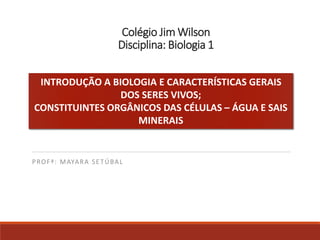 Colégio Jim Wilson
Disciplina: Biologia 1
PROFª: MAYARA SETÚBAL
INTRODUÇÃO A BIOLOGIA E CARACTERÍSTICAS GERAIS
DOS SERES VIVOS;
CONSTITUINTES ORGÂNICOS DAS CÉLULAS – ÁGUA E SAIS
MINERAIS
 