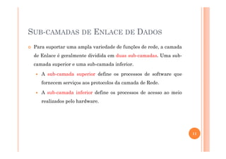 SUB-CAMADAS DE ENLACE DE DADOS
Para suportar uma ampla variedade de funções de rede, a camada
de Enlace é geralmente dividida em duas sub-camadas. Uma sub-
camada superior e uma sub-camada inferior.
A sub-camada superior define os processos de software que
fornecem serviços aos protocolos da camada de Rede.
A sub-camada inferior define os processos de acesso ao meio
realizados pelo hardware.
11
 