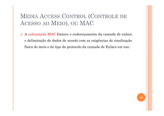 MEDIA ACCESS CONTROL (CONTROLE DE
ACESSO AO MEIO), OU MAC
A subcamada MAC fornece o endereçamento da camada de enlace
e delimitação de dados de acordo com as exigências de sinalização
física do meio e do tipo de protocolo da camada de Enlace em uso.
13
 
