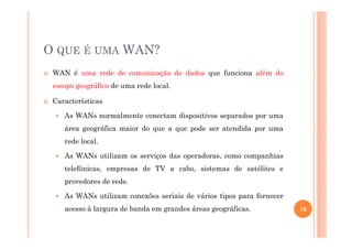 O QUE É UMA WAN?
WAN é uma rede de comunicação de dados que funciona além do
escopo geográfico de uma rede local.
Características
As WANs normalmente conectam dispositivos separados por uma
área geográfica maior do que a que pode ser atendida por umaárea geográfica maior do que a que pode ser atendida por uma
rede local.
As WANs utilizam os serviços das operadoras, como companhias
telefônicas, empresas de TV a cabo, sistemas de satélites e
provedores de rede.
As WANs utilizam conexões seriais de vários tipos para fornecer
acesso à largura de banda em grandes áreas geográficas. 16
 