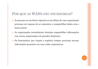 POR QUE AS WANS SÃO NECESSÁRIAS?
As pessoas no escritório regional ou nas filiais de uma organização
precisam ser capazes de se comunicar e compartilhar dados com o
local central.
As organizações normalmente desejam compartilhar informações
com outras organizações em grandes distâncias
Os funcionários que viajam a negócios sempre precisam acessar
informações presentes em suas redes corporativas.
17
 