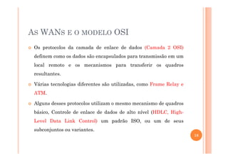 AS WANS E O MODELO OSI
Os protocolos da camada de enlace de dados (Camada 2 OSI)
definem como os dados são encapsulados para transmissão em um
local remoto e os mecanismos para transferir os quadros
resultantes.
Várias tecnologias diferentes são utilizadas, como Frame Relay e
ATM.
Alguns desses protocolos utilizam o mesmo mecanismo de quadros
básico, Controle de enlace de dados de alto nível (HDLC, High-
Level Data Link Control) um padrão ISO, ou um de seus
subconjuntos ou variantes.
18
 