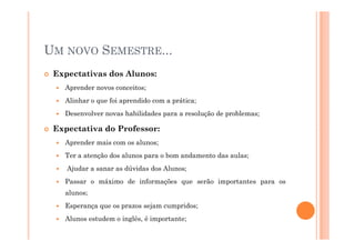 UM NOVO SEMESTRE...
Expectativas dos Alunos:
Aprender novos conceitos;
Alinhar o que foi aprendido com a prática;
Desenvolver novas habilidades para a resolução de problemas;
Expectativa do Professor:Expectativa do Professor:
Aprender mais com os alunos;
Ter a atenção dos alunos para o bom andamento das aulas;
Ajudar a sanar as dúvidas dos Alunos;
Passar o máximo de informações que serão importantes para os
alunos;
Esperança que os prazos sejam cumpridos;
Alunos estudem o inglês, é importante;
 