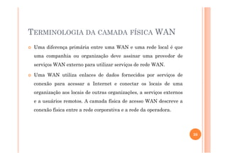 TERMINOLOGIA DA CAMADA FÍSICA WAN
Uma diferença primária entre uma WAN e uma rede local é que
uma companhia ou organização deve assinar uma provedor de
serviços WAN externo para utilizar serviços de rede WAN.
Uma WAN utiliza enlaces de dados fornecidos por serviços de
conexão para acessar a Internet e conectar os locais de uma
organização aos locais de outras organizações, a serviços externos
e a usuários remotos. A camada física de acesso WAN descreve a
conexão física entre a rede corporativa e a rede da operadora.
20
 