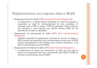 TERMINOLOGIA DA CAMADA FÍSICA WAN
Equipamento local do cliente (CPE, Customer Premises Equipment)
os dispositivos e a fiação interna localizados no local do assinante e
conectados ao canal de telecomunicação de uma operadora. O
assinante tem o CPE ou aluga o CPE da operadora. Nesse contexto,
um assinante é uma empresa que solicita serviços WAN de um
provedor de serviços ou operadora.
Equipamento de comunicação de dados (DCE, Data CommunicationsEquipamento de comunicação de dados (DCE, Data Communications
Equipment)
Também chamado de equipamento terminal de circuito de dados, o
DCE consiste em dispositivos que colocam dados no loop local. O DCE
fornece principalmente uma interface para conectar assinantes a um
link de comunicação na nuvem WAN.
Equipamento de terminal de dados (DTE, Data Terminal Equipment ) –
os dispositivos de cliente que transmitem os dados de uma rede do
cliente ou computador host para transmissão pela WAN. O DTE se
conecta ao loop local por meio do DCE.
21
 