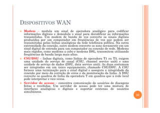 DISPOSITIVOS WAN
Modem – modula um sinal de operadora analógico para codificar
informações digitais e demodula o sinal para decodificar as informações
transmitidas. Um modem de banda de voz converte os sinais digitais
produzidos por um computador em freqüências de voz que podem ser
transmitidas pelas linhas analógicas da rede telefônica pública. Na outra
extremidade da conexão, outro modem converte os sons novamente em um
sinal digital de entrada para um computador ou conexão de rede. Modems
mais rápidos, como modems a cabo e modems DSL, transmitem utilizando
freqüências de banda larga mais altas.
CSU/DSU – linhas digitais, como linhas de operadora T1 ou T3, exigem
uma unidade do serviço de canal (CSU, channel service unit) e uma
unidade de serviço de dados (DSU, data service unit). As duas costumam
ser integradas em um único equipamento, chamado CSU/DSU. A CSU
fornece uma terminação para o sinal digital e assegura a integridade da
conexão por meio da correção de erros e da monitoração da linha. A DSU
converte os quadros de linha da operadora T em quadros que a rede local
pode interpretar e vice-versa.
Servidor de acesso – concentra comunicação do usuários de discagens
feitas e recebidas. Um servidor de acesso pode ter uma mistura de
interfaces analógicas e digitais e suportar centenas de usuários
simultâneos.
23
 