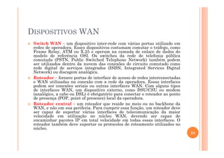 DISPOSITIVOS WAN
Switch WAN – um dispositivo inter-rede com várias portas utilizado em
redes de operadora. Esses dispositivos costumam comutar o tráfego, como
Frame Relay, ATM ou X.25 e operam na camada de enlace de dados do
modelo de referência OSI. Os switches da rede de telefonia pública
comutada (PSTN, Public Switched Telephone Network) também podem
ser utilizados dentro da nuvem das conexões de circuito comutado como
rede digital de serviços integrados (ISDN, Integrated Services Digital
Network) ou discagem analógica.
Roteador – fornece portas de interface de acesso de redes interconectadasRoteador – fornece portas de interface de acesso de redes interconectadas
e WAN utilizadas na conexão com a rede da operadora. Essas interfaces
podem ser conexões seriais ou outras interfaces WAN. Com alguns tipos
de interfaces WAN, um dispositivo externo, como DSU/CSU ou modem
(analógico, a cabo ou DSL) é obrigatório para conectar o roteador ao ponto
de presença (POP, point of presence) local da operadora.
Roteador central – um roteador que reside no meio ou no backbone da
WAN, e não em sua periferia. Para cumprir essa função, um roteador deve
ser capaz de suportar várias interfaces de telecomunicação da maior
velocidade em utilização no núcleo WAN, devendo ser capaz de
encaminhar pacotes IP em total velocidade em todas essas interfaces. O
roteador também deve suportar os protocolos de roteamento utilizados no
núcleo.
24
 
