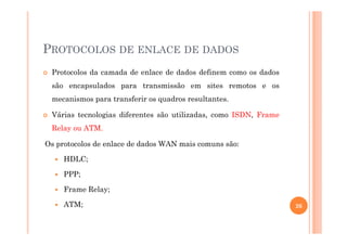 PROTOCOLOS DE ENLACE DE DADOS
Protocolos da camada de enlace de dados definem como os dados
são encapsulados para transmissão em sites remotos e os
mecanismos para transferir os quadros resultantes.
Várias tecnologias diferentes são utilizadas, como ISDN, Frame
Relay ou ATM.
Os protocolos de enlace de dados WAN mais comuns são:
HDLC;
PPP;
Frame Relay;
ATM; 26
 