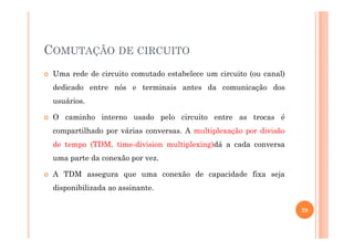 COMUTAÇÃO DE CIRCUITO
Uma rede de circuito comutado estabelece um circuito (ou canal)
dedicado entre nós e terminais antes da comunicação dos
usuários.
O caminho interno usado pelo circuito entre as trocas é
compartilhado por várias conversas. A multiplexação por divisão
de tempo (TDM, time-division multiplexing)dá a cada conversa
uma parte da conexão por vez.
A TDM assegura que uma conexão de capacidade fixa seja
disponibilizada ao assinante.
28
 