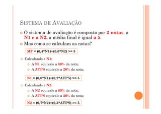 SISTEMA DE AVALIAÇÃO
O sistema de avaliação é composto por 2 notas, a
N1 e a N2, a média final é igual a 5.
Mas como se calculam as notas?
MF = (0,4*N1)+(0,6*N2) >= 5
Calculando a N1:Calculando a N1:
A N1 equivale a 80% da nota;
A ATPS equivale a 20% da nota;
N1 = (0,8*N1)+(0,2*ATPS) >= 5
Calculando a N2:
A N2 equivale a 80% da nota;
A ATPS equivale a 20% da nota;
N2 = (0,7*N2)+(0,3*ATPS) >= 5
 