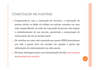 COMUTAÇÃO DE PACOTES
Comparando-se com a comutação de circuitos, a comutação de
pacotes divide os dados do tráfego em pacotes roteados em uma
rede compartilhada. As redes de comutação de pacotes não exigem
o estabelecimento de um circuito, permitindo a comunicação de
muitos pares de nós no mesmo canal.muitos pares de nós no mesmo canal.
Os switches em uma rede comutada por pacote (PSN) determinam
que link o pacote deve ser enviado em seguida a partir das
informações de endereçamento em cada pacote.
Há duas abordagens para essa determinação de link, sem conexão
ou orientada por conexão.
30
 