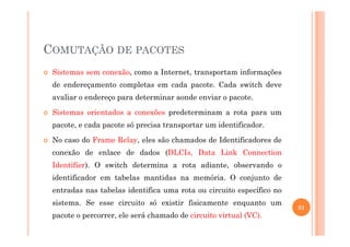 COMUTAÇÃO DE PACOTES
Sistemas sem conexão, como a Internet, transportam informações
de endereçamento completas em cada pacote. Cada switch deve
avaliar o endereço para determinar aonde enviar o pacote.
Sistemas orientados a conexões predeterminam a rota para um
pacote, e cada pacote só precisa transportar um identificador.pacote, e cada pacote só precisa transportar um identificador.
No caso do Frame Relay, eles são chamados de Identificadores de
conexão de enlace de dados (DLCIs, Data Link Connection
Identifier). O switch determina a rota adiante, observando o
identificador em tabelas mantidas na memória. O conjunto de
entradas nas tabelas identifica uma rota ou circuito específico no
sistema. Se esse circuito só existir fisicamente enquanto um
pacote o percorrer, ele será chamado de circuito virtual (VC).
31
 