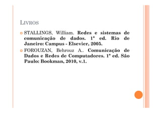 LIVROS
STALLINGS, William. Redes e sistemas de
comunicação de dados. 1ª ed. Rio de
Janeiro: Campus - Elsevier, 2005.
FOROUZAN, Behrouz A.. Comunicação de
Dados e Redes de Computadores. 1ª ed. SãoDados e Redes de Computadores. 1ª ed. São
Paulo: Bookman, 2010, v.1.
 