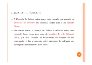 CAMADA DE ENLACE
A Camada de Enlace existe como uma camada que conecta os
processos de software das camadas acima dela e da camada
Física;
Em muitos casos, a Camada de Enlace é embutida como uma
entidade física, como uma placa de interface de rede Ethernet
(NIC), que está inserida no barramento de sistema de um
computador e faz a conexão entre processos de software em
execução no computador e meio físico.
9
 