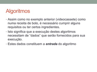 Algoritmos
• Assim como no exemplo anterior (videocassete) como
numa receita de bolo, é necessário cumprir alguns
requisitos ou ter certos ingredientes.
• Isto significa que a execução destes algoritmos
necessitam de “dados” que serão fornecidos para sua
execução.
• Estes dados constituem a entrada do algoritmo
 