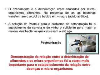 • O azedamento e a deterioração eram causados por micro-
organismos diferentes. Na presença de ar, as bactérias
transformam o álcool da bebida em vinagre (ácido acético).
• A solução de Pasteur para o problema da deterioração foi o
aquecimento da cerveja e do vinho o suficiente para matar a
maioria das bactérias que causavam o estrago.
Pasteurização
Demonstração da relação entre a deterioração de
alimentos e os micro-organismos foi a etapa mais
importante para o estabelecimento da relação entre
doenças e micro-organismos
 