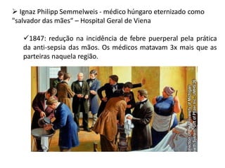  Ignaz Philipp Semmelweis - médico húngaro eternizado como
"salvador das mães“ – Hospital Geral de Viena
1847: redução na incidência de febre puerperal pela prática
da anti-sepsia das mãos. Os médicos matavam 3x mais que as
parteiras naquela região.
 
