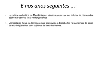E nos anos seguintes ...
• Nova fase na história da Microbiologia - interesses estavam em estudar as causas das
doenças e associá-las a microrganismos
• Microscópios foram se tornando mais acessíveis e descobertas novas formas de corar
os micro-organismos com objetivos de torna-los visíveis.
 