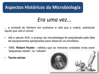 Era uma vez...
... a vontade do Homem em conhecer a vida que o rodeia, sobretudo
aquilo que não é visível.
• Até o século XVII, o avanço da microbiologia foi prejudicado pela falta
de equipamentos apropriados para observar os micróbios.
• 1665: Robert Hooke - relatou que as menores unidades vivas eram
“pequenas caixas”, ou “células”.
• Teoria celular
Aspectos Históricos da Microbiologia
 