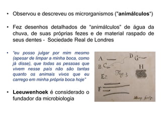 • Observou e descreveu os microrganismos ("animálculos“)
• Fez desenhos detalhados de “animálculos” de água da
chuva, de suas próprias fezes e de material raspado de
seus dentes – Sociedade Real de Londres
• “eu posso julgar por mim mesmo
(apesar de limpar a minha boca, como
já disse), que todas as pessoas que
vivem nesse país não são tantas
quanto os animais vivos que eu
carrego em minha própria boca hoje”
• Leeuwenhoek é considerado o
fundador da microbiologia
 